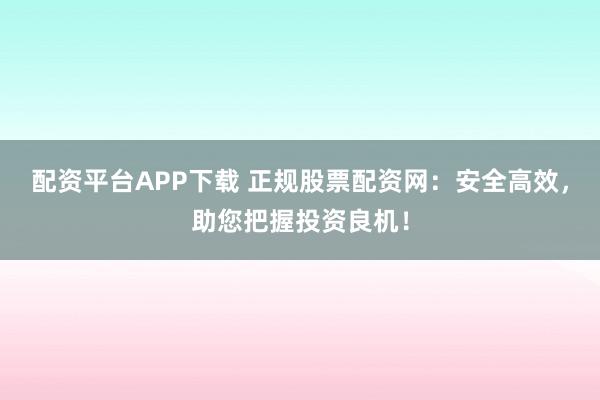 配资平台APP下载 正规股票配资网：安全高效，助您把握投资良机！