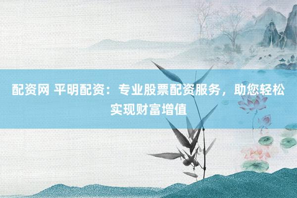 配资网 平明配资：专业股票配资服务，助您轻松实现财富增值