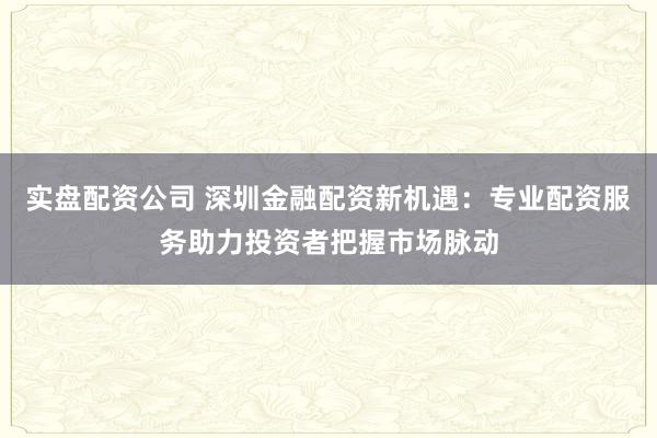 实盘配资公司 深圳金融配资新机遇：专业配资服务助力投资者把握市场脉动