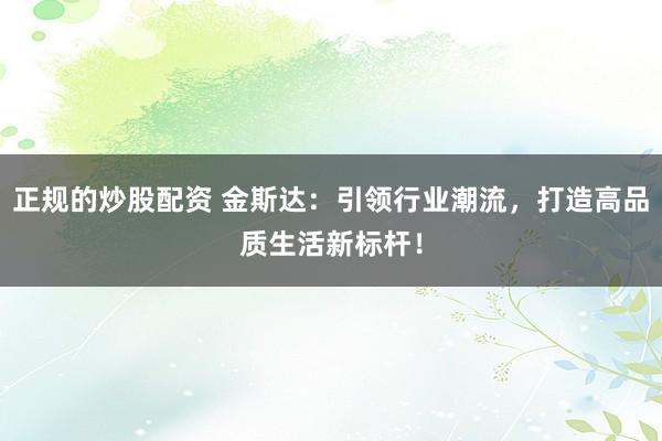 正规的炒股配资 金斯达:引领行业潮流,打造高品质生活新标杆!