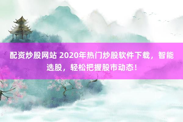 配资炒股网站 2020年热门炒股软件下载，智能选股，轻松把握股市动态！