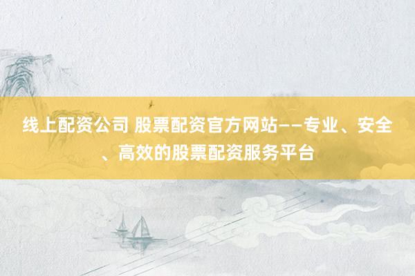 线上配资公司 股票配资官方网站——专业、安全、高效的股票配资服务平台