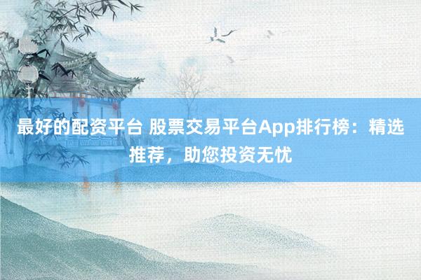 最好的配资平台 股票交易平台App排行榜：精选推荐，助您投资无忧