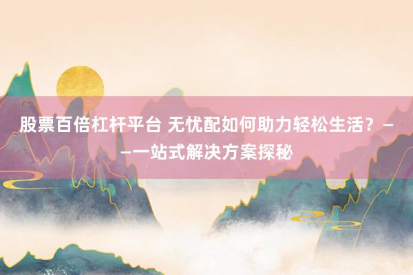 股票百倍杠杆平台 无忧配如何助力轻松生活？——一站式解决方案探秘