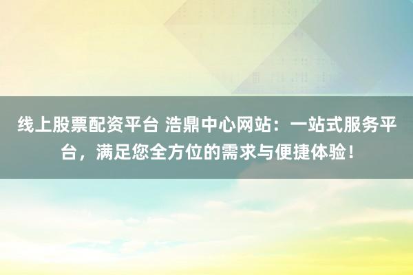 线上股票配资平台 浩鼎中心网站：一站式服务平台，满足您全方位的需求与便捷体验！