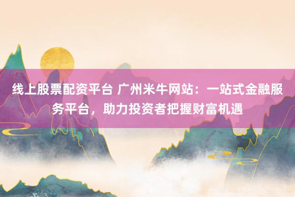 线上股票配资平台 广州米牛网站：一站式金融服务平台，助力投资者把握财富机遇