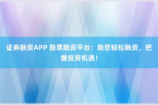 证券融资APP 股票融资平台：助您轻松融资，把握投资机遇！