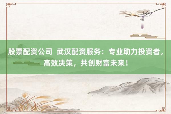 股票配资公司  武汉配资服务：专业助力投资者，高效决策，共创财富未来！
