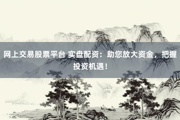 网上交易股票平台 实盘配资：助您放大资金，把握投资机遇！