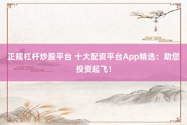 正规杠杆炒股平台 十大配资平台App精选：助您投资起飞！