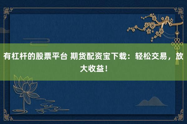 有杠杆的股票平台 期货配资宝下载：轻松交易，放大收益！