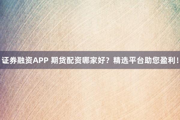 证券融资APP 期货配资哪家好？精选平台助您盈利！