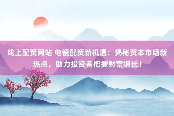 线上配资网站 电瓷配资新机遇：揭秘资本市场新热点，助力投资者把握财富增长！