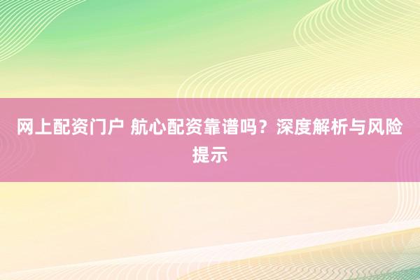 网上配资门户 航心配资靠谱吗？深度解析与风险提示