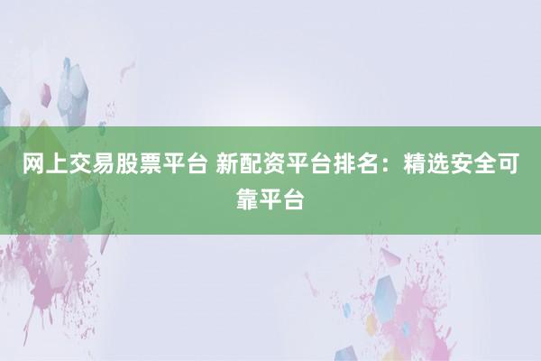 网上交易股票平台 新配资平台排名：精选安全可靠平台