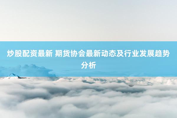 炒股配资最新 期货协会最新动态及行业发展趋势分析