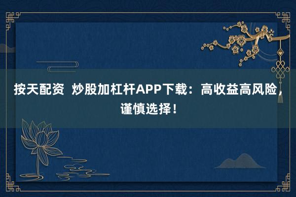 按天配资  炒股加杠杆APP下载：高收益高风险，谨慎选择！