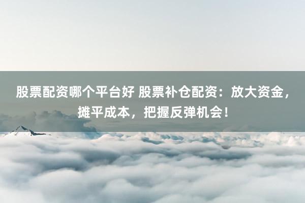 股票配资哪个平台好 股票补仓配资：放大资金，摊平成本，把握反弹机会！