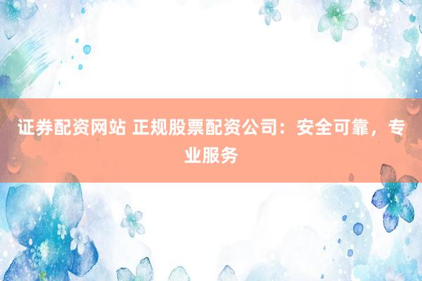 证券配资网站 正规股票配资公司：安全可靠，专业服务