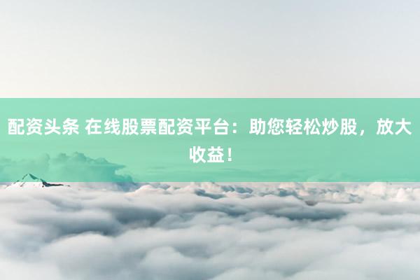 配资头条 在线股票配资平台：助您轻松炒股，放大收益！