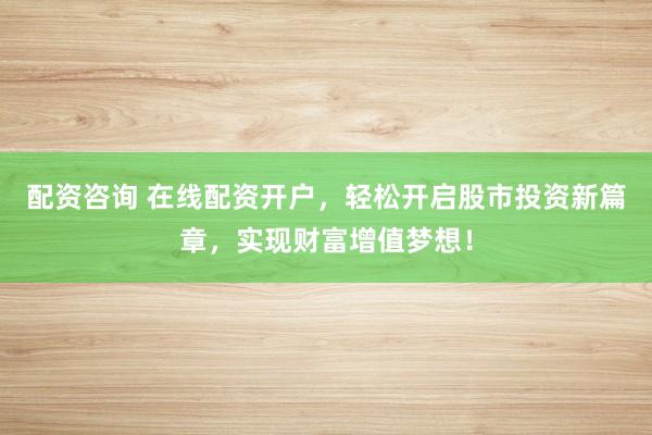 配资咨询 在线配资开户，轻松开启股市投资新篇章，实现财富增值梦想！