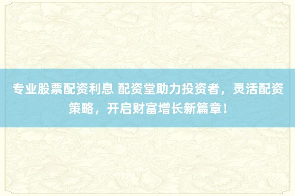 专业股票配资利息 配资堂助力投资者，灵活配资策略，开启财富增长新篇章！