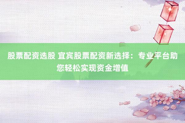 股票配资选股 宜宾股票配资新选择：专业平台助您轻松实现资金增值