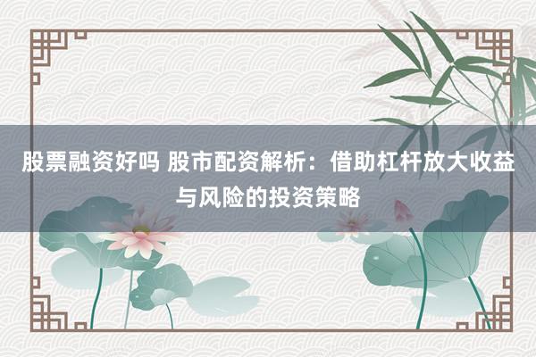 股票融资好吗 股市配资解析：借助杠杆放大收益与风险的投资策略