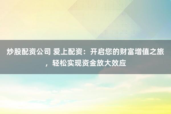 炒股配资公司 爱上配资：开启您的财富增值之旅，轻松实现资金放大效应