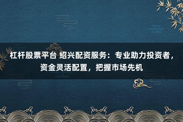 杠杆股票平台 绍兴配资服务：专业助力投资者，资金灵活配置，把握市场先机