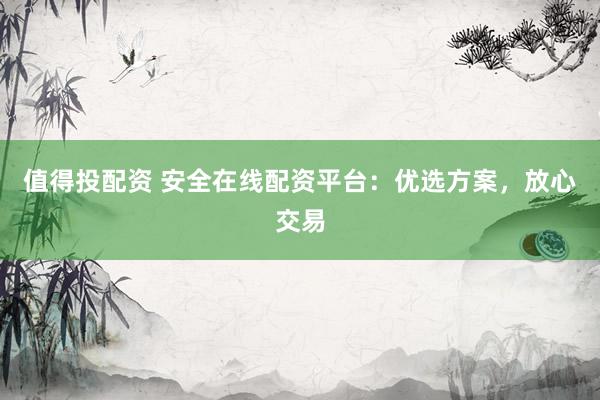 值得投配资 安全在线配资平台：优选方案，放心交易