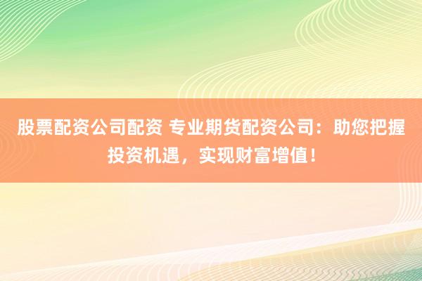 股票配资公司配资 专业期货配资公司：助您把握投资机遇，实现财富增值！