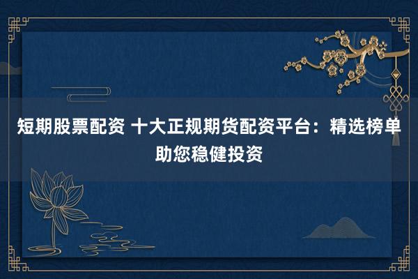 短期股票配资 十大正规期货配资平台：精选榜单助您稳健投资