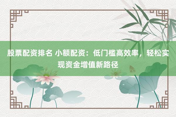 股票配资排名 小额配资：低门槛高效率，轻松实现资金增值新路径