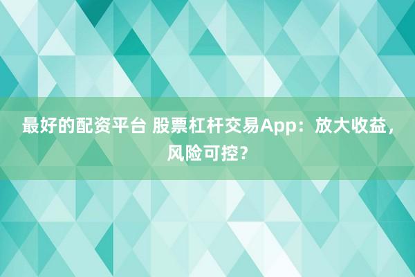最好的配资平台 股票杠杆交易App：放大收益，风险可控？