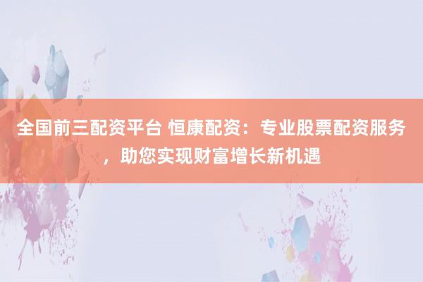 全国前三配资平台 恒康配资：专业股票配资服务，助您实现财富增长新机遇