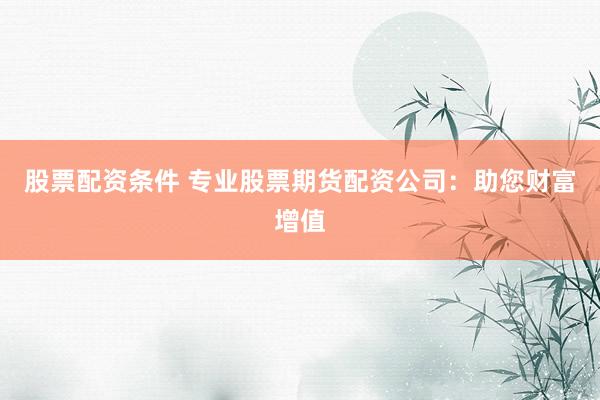 股票配资条件 专业股票期货配资公司：助您财富增值