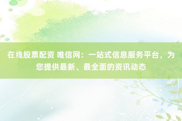 在线股票配资 唯信网：一站式信息服务平台，为您提供最新、最全面的资讯动态
