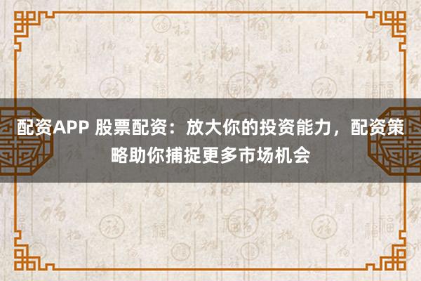 配资APP 股票配资：放大你的投资能力，配资策略助你捕捉更多市场机会