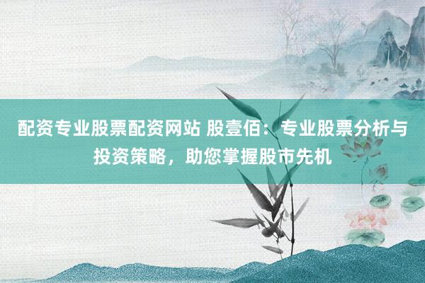 配资专业股票配资网站 股壹佰：专业股票分析与投资策略，助您掌握股市先机