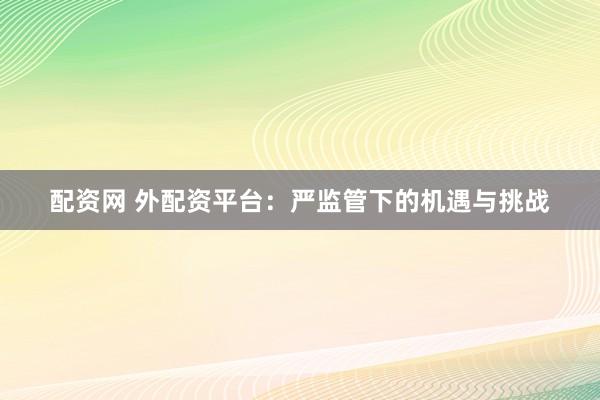 配资网 外配资平台：严监管下的机遇与挑战