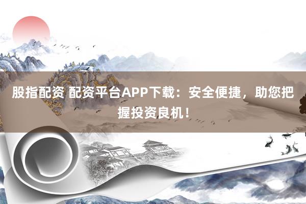 股指配资 配资平台APP下载:安全便捷,助您把握投资良机!
