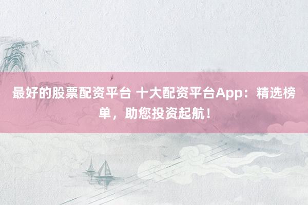 最好的股票配资平台 十大配资平台App:精选榜单,助您投资起航!
