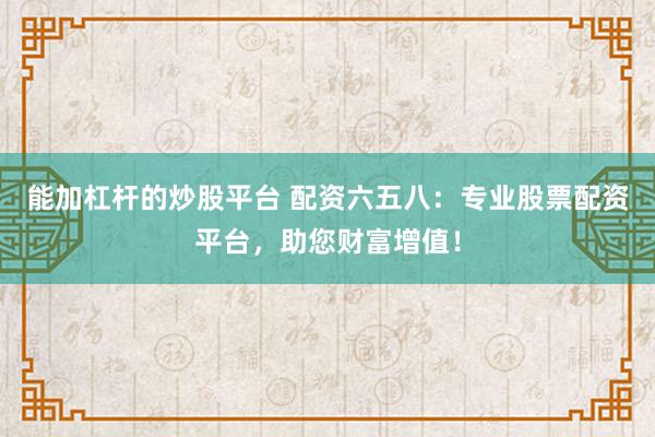 能加杠杆的炒股平台 配资六五八:专业股票配资平台,助您财富增值!