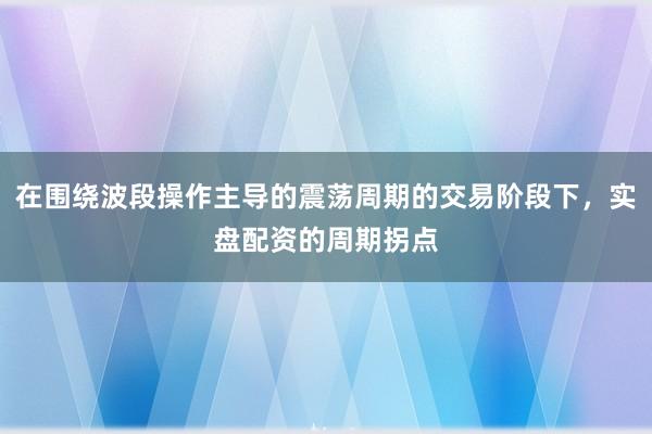 在围绕波段操作主导的震荡周期的交易阶段下,实盘配资的周期拐点