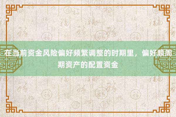 在当前资金风险偏好频繁调整的时期里,偏好顺周期资产的配置资金