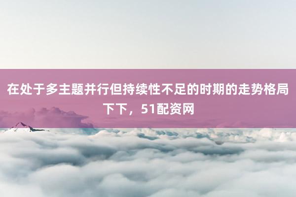 在处于多主题并行但持续性不足的时期的走势格局下下，51配资网