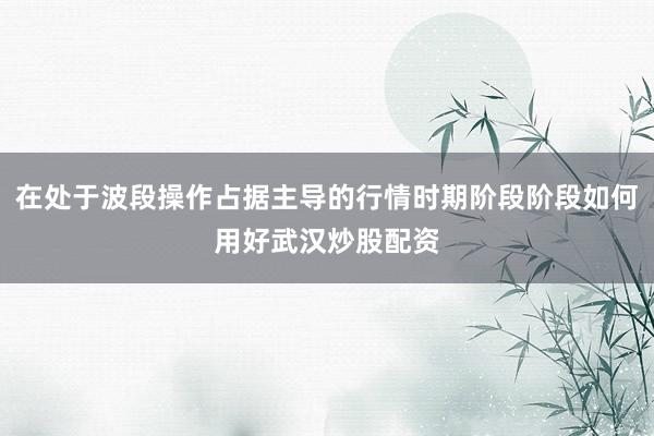 在处于波段操作占据主导的行情时期阶段阶段如何用好武汉炒股配资