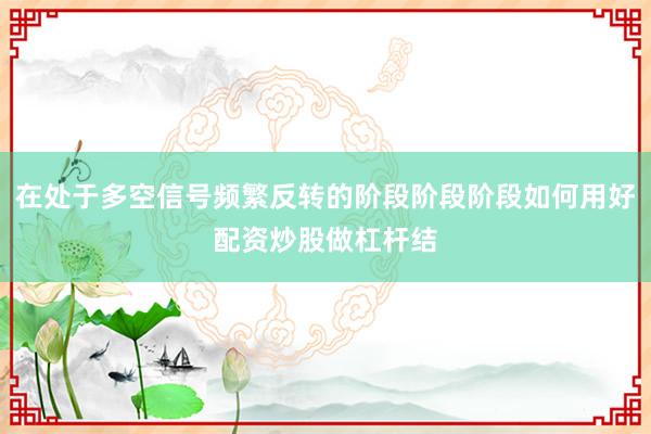 在处于多空信号频繁反转的阶段阶段阶段如何用好配资炒股做杠杆结