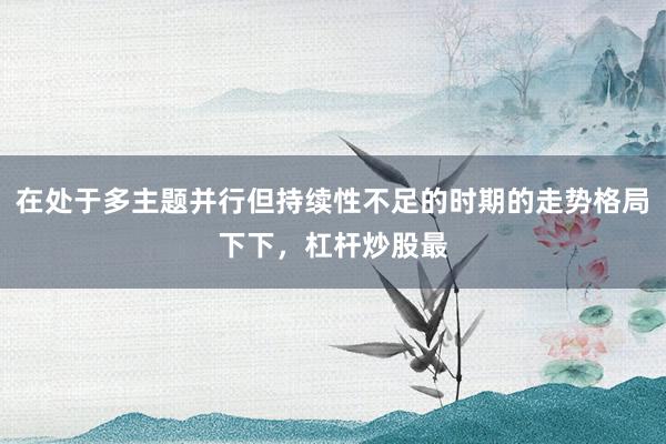 在处于多主题并行但持续性不足的时期的走势格局下下，杠杆炒股最